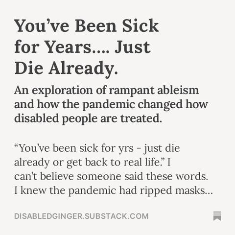 White square with black text that reads the following:

You've Been Sick for Years... Just Die Already.
An exploration of rampant ableism and how the pandemic changed how disabled people are treated.
"You've been sick for yrs - just die already or get back to real life." I can't believe someone said these words.
I knew the pandemic had ripped masks...
DISABLEDGINGER.SUBSTACK.COM