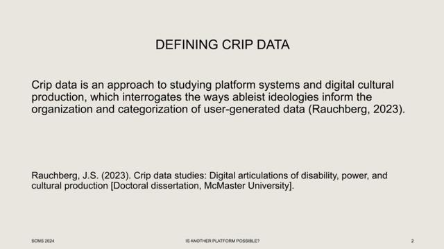 DEFINING CRIP DATA Crip data is an approach to studying platform systems and digital cultural production, which interrogates the ways ableist ideologies inform the organization and categorization of user-generated data (Rauchberg, 2023)