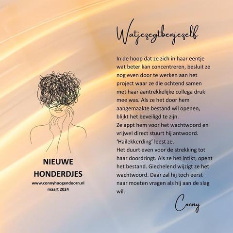 Watjezegtbenjezelf

In de hoop dat ze zich in haar eentje wat beter kan concentreren, besluit ze nog even door te werken aan het project waar ze die ochtend samen met haar aantrekkelijke collega druk mee was. Als ze het door hem aangemaakte bestand wil openen, blijkt het beveiligd te zijn. 
Ze appt hem voor het wachtwoord en vrijwel direct stuurt hij antwoord. 
‘Hailekkerding’ leest ze.
Het duurt even voor de strekking tot haar doordringt. Als ze het intikt, opent het bestand. Giechelend wijzigt ze het wachtwoord. Daar zal hij  eerst naar moeten vragen als hij weer aan de slag wil.