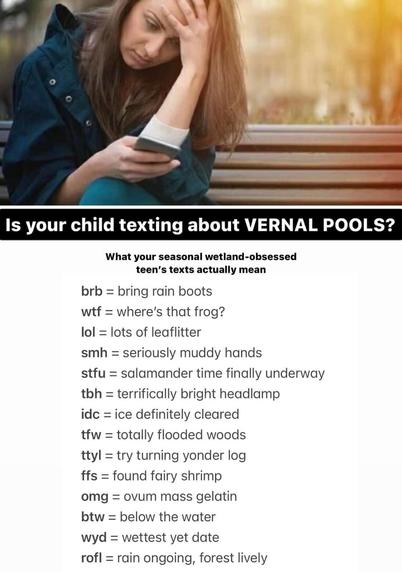 Is your child texting about VERNAL POOLS?

What your seasonal wetland-obsessed teen’s texts actually mean

brb = bring rain boots 
wtf = where's that frog? 
lol = lots of leaflitter 
smh = seriously muddy hands 
stfu = salamander time finally underway 
tbh = terrifically bright headlamp 
idc = ice definitely cleared 
tfw = totally flooded woods 
ttyl = try turning yonder log 
ffs = found fairy shrimp 
omg = ovum mass gelatin 
btw = below the water 
wyd = wettest yet date 
rofl = rain ongoing, forest lively