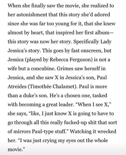 When she finally saw the movie, she realized to her astonishment that this story she’d adored since she was far too young for it, that she knew almost by heart, that inspired her first album—this story was now her story. Specifically Lady Jessica’s story. This goes by fast onscreen, but Jessica (played by Rebecca Ferguson) is not a wife but a concubine. Grimes saw herself in Jessica, and she saw X in Jessica’s son, Paul Atreides (Timothée Chalamet). Paul is more than a duke’s son. He’s a chosen one, tasked with becoming a great leader. “When I see X,” she says, “like, I just know X is going to have to go through all this really fucked-up shit that sort of mirrors Paul-type stuff.” Watching it wrecked her. “I was just crying my eyes out the whole movie.”