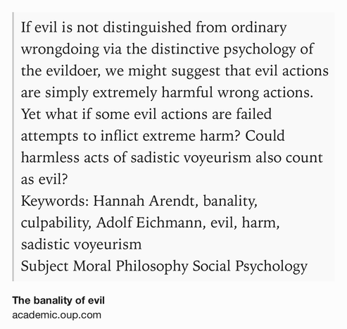 Text Shot: If evil is not distinguished from ordinary wrongdoing via the distinctive psychology of the evildoer, we might suggest that evil actions are simply extremely harmful wrong actions. Yet what if some evil actions are failed attempts to inflict extreme harm? Could harmless acts of sadistic voyeurism also count as evil?
Keywords: Hannah Arendt, banality, culpability, Adolf Eichmann, evil, harm, sadistic voyeurism
Subject Moral Philosophy Social Psychology