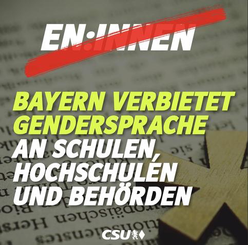 Sharepic von CSU Social-Media accounts, 19.02.2024:

“EN-INNEN

BAYERN VERBIETET GENDERSPRACHE AN SCHULEN, -HOCHSCHULEN - UND BEHÖRDEN”