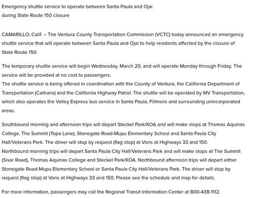CAMARILLO, Calif. – The Ventura County Transportation Commission (VCTC) today announced an emergency shuttle service that will operate between Santa Paula and Ojai to help residents affected by the closure of State Route 150.

The temporary shuttle service will begin Wednesday, March 20, and will operate Monday through Friday. The service will be provided at no cost to passengers.
The shuttle service is being offered in coordination with the County of Ventura, the California Department of Transportation (Caltrans) and the California Highway Patrol. The shuttle will be operated by MV Transportation, which also operates the Valley Express bus service in Santa Paula, Fillmore and surrounding unincorporated areas.

Southbound morning and afternoon trips will depart Steckel Park/KOA and will make stops at Thomas Aquinas College, The Summit (Topa Lane), Stonegate Road-Mupu Elementary School and Santa Paula City Hall/Veterans Park. The driver will stop by request (flag stop) at Vons at Highways 33 and 150.
Northbound morning trips will depart Santa Paula City Hall/Veterans Park and will make stops at The Summit (Sisar Road), Thomas Aquinas College and Steckel Park/KOA. Northbound afternoon trips will depart either Stonegate Road-Mupu Elementary School or Santa Paula City Hall/Veterans Park. The driver will stop by request (flag stop) at Vons at Highways 33 and 150. Please see the schedule and map for details.