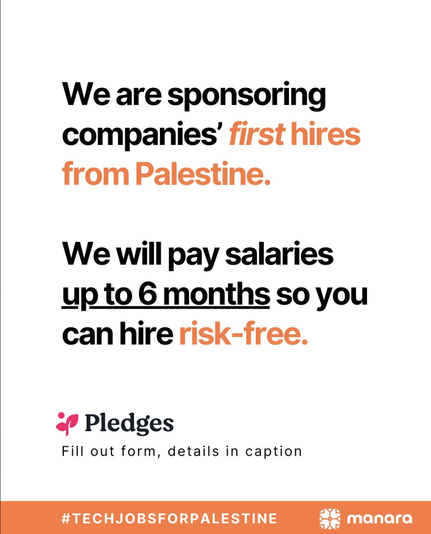 We are sponsoring companies’ first hires from Palestine.

We will pay salaries

up to 6 months so you can hirerisk-free.

<+ Pledges

Fill out form, details in caption #TECHJOBSFORPALESTINE oL FP LT TTL