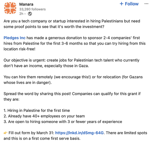 Are you a tech company or startup interested in hiring Palestinians but need some proof points to see that it's worth the investment? 

Pledges Inc has made a generous donation to sponsor 2-4 companies' first hires from Palestine for the first 3-6 months so that you can try hiring from this location risk-free! 

Our objective is urgent: create jobs for Palestinian tech talent who currently don’t have an income, especially those in Gaza.

You can hire them remotely (we encourage this!) or for relocation (for Gazans whose lives are in danger).

Spread the word by sharing this post! Companies can qualify for this grant if they are:

1. Hiring in Palestine for the first time
2. Already have 40+ employees on your team
3. Are open to hiring someone with 3 or fewer years of experience

👉 Fill out form by March 31: https://lnkd.in/dSmg-64G. There are limited spots and this is on a first come first serve basis.