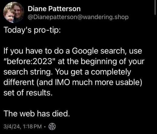 Diane Patterson - - @Dianepatterson@wandering.shop Today's pro-tip: If you have to do a Google search, use "before:2023" at the beginning of your search string. You get a completely different (and IMO much more usable) set of results. The web has died. 3/4/24,1:18PM - @