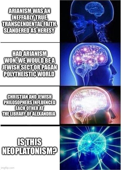 ARIANISM WAS AN
INEFFABLY TRUE,
TRANSCENDENTAL FAITH,
SLANDERED AS HERESY

HAD ARIANISM
WON, WE WOULD BE A
JEWISH SECT OR PAGAN
POLYTHEISTIC WORLD

CHRISTIAN AND JEWISH
PHILOSOPHERS INFLUENCED
EACH OTHER AT
THE LIBRARY OF ALEXANDRIA

IS THIS
NEOPLATONISM