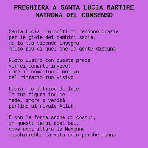Santa Lucia Martire
Matrona del consenso

Santa Lucia, in molti ti rendono grazie
per le gioie dei bambini sazie,
ma la tua vicenda insegna
molto più di quel che la gente disegna.

Nuovo lustro con questa prece
vorrei donarti invece;
come il nome tuo è motivo
del ritratto tuo visivo.

Lucia, portatrice di luce,
la tua figura induce
fede, amore e verità
perfino al rivale Allah.

E con la forza anche di costui,
in questi tempi così bui,
dove addirittura la Madonna
rischierebbe la vita solo perché donna,