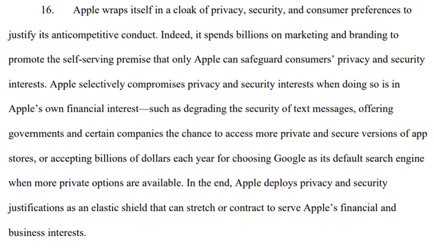 "Apple wraps itself in a cloak of privacy, security, and consumer preferences to justify its anticompetitive conduct. Indeed, it spends billions on marketing and branding to promote the self-serving premise that only Apple can safeguard consumers’ privacy and security interests. Apple selectively compromises privacy and security interests when doing so is in Apple’s own financial interest—such as degrading the security of text messages, offering governments and certain companies the chance to access more private and secure versions of app 
stores, or accepting billions of dollars each year for choosing Google as its default search engine when more private options are available. In the end, Apple deploys privacy and security justifications as an elastic shield that can stretch or contract to serve Apple’s financial and business interests."