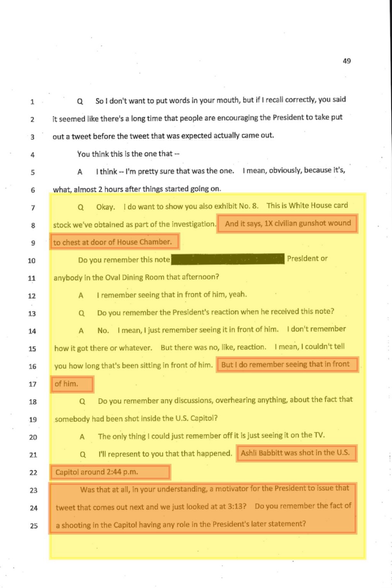 A: I remember seeing that in front of him, yeah.  Q: Do you remember the President's reaction when he received this note?  A: No. I mean, I just remember seeing it in front of him. I don't remember how it got there or whatever. But there was no, like, reaction. I mean, I couldn't tell you how long that's been sitting in front of him. But I do remember seeing that in front of him.  Q: Do you remember any discussions, overhearing anything, about the fact that somebody had been shot inside the U.S. Capitol?  A: The only thing I could just remember off it is just seeing it on the TV.  Q: I'll represent to you that that happened. Ashli Babbitt was shot in the U.S. Capitol around 2:44 p.m. Was that at all, in your understanding, a motivator for the President to issue that tweet that comes out next and we just looked at at 3:13? Do you remember the fact of a shooting in the Capitol having any role in the President's later statement?