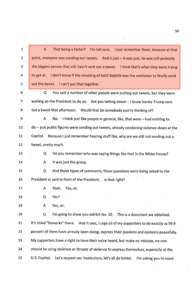 [start p.50]  A: That being a factor? I'm not sure. I just remember them, because at that point, everyone was sending out tweets. And it just - it was just, he was still probably the biggest person that still hasn't sent out a tweet. I think that's what they were trying to get at. I don't know if the shooting of Ashli Babbitt was the motivator to finally send out the tweet. I can't put that together.