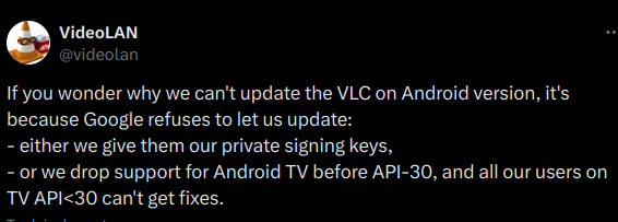 VideoLAN tweet:

If you wonder why we can't update the VLC on Android version, it's because Google refuses to let us update:
- either we give them our private signing keys,
- or we drop support for Android TV before API-30, and all our users on TV API<30 can't get fixes.