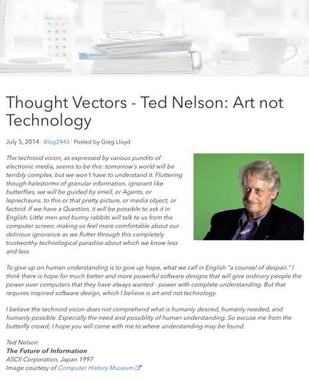 Web page screenshot ‘Thought Vectors - Ted Nelson Art not Technology’ Greg Lloyd’s Traction Software blog, 5 July 2014

The technoid vision, as expressed by various pundits of electronic media, seems to be this: tomorrow's world will be terribly complex, but we won't have to understand it. Fluttering though halestorms of granular information, ignorant like butterflies, we will be guided by smell, or Agents, or leprechauns, to this or that pretty picture, or media object, or factoid. If we have a Question, it will be possible to ask it in English. Little men and bunny rabbits will talk to us from the computer screen, making us feel more comfortable about our delirious ignorance as we flutter through this completely trustworthy technological paradise about which we know less and less.

To give up on human understanding is to give up hope, what we call in English "a counsel of despair." I think there is hope for much better and more powerful software designs that will give ordinary people the power over computers that they have always wanted - power with complete understanding. But that requires inspired software design, which I believe is art and not technology.

See this image’s post for link to full quote and blog post.