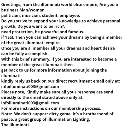 Screenshot of a spam email. The email says:

Greetings, from the illuminati world elite empire, Are you a business Man/woman,
politician, musician, student, employee.
Do you strive to expand your knowledge to achieve personal growth, Do you want to be rich?,
need protection, be powerful and famous.
if YES!. Then you can achieve your dreams by being a member of the great illuminati empire,
Once you are a  member all your dreams and heart desire can be fully accomplish.
With this brief summary, If you are interested to become a member of the great illuminati then
get back to us for more information about joining the illuminati.
kindly reply us back on our direct recruitment email only at: infoilluminati003@gmail.com 
Please note, Kindly make sure all your response are send directly to the email stated above only at: infoilluminati003@gmail.com 
For more instructions on our membership process.
Note:  We don't support dirty game, It's a brotherhood of peace, a great group of illumination Lighting.
The illuminati