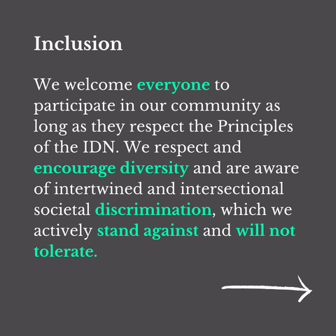 "Inclusion
We welcome everyone to participate in our community as long as they respect the Principles of the IDN. We respect and encourage diversity and are aware of intertwined and intersectional societal discrimination, which we actively stand against and will not tolerate."