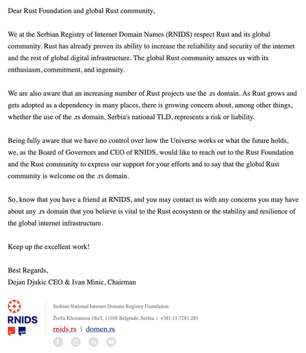 Dear Rust Foundation and global Rust community,

We at the Serbian Registry of Internet Domain Names (RNIDS) respect Rust and its global community. Rust has already proven its ability to increase the reliability and security of the internet and the rest of global digital infrastructure. The global Rust community amazes us with its enthusiasm, commitment, and ingenuity.

We are also aware that an increasing number of Rust projects use the .rs domain. As Rust grows and gets adopted as a dependency in many places, there is growing concern about, among other things, whether the use of the .rs domain, Serbia's national TLD, represents a risk or liability.

Being fully aware that we have no control over how the Universe works or what the future holds, we, as the Board of Governors and CEO of RNIDS, would like to reach out to the Rust Foundation and the Rust community to express our support for your efforts and to say that the global Rust community is welcome on the .rs domain.

So, know that you have a friend at RNIDS, and you may contact us with any concerns you may have about any .rs domain that you believe is vital to the Rust ecosystem or the stability and resilience of the global internet infrastructure.

Keep up the excellent work!

Best Regards,
Dejan Djukic CEO & Ivan Minic, Chairman

Serbian National Internet Domain Registry Foundation
Žorža Klemansoa 18а/I, 11108 Belgrade, Serbia  |  +381.11.7281.281
rnids.rs  |  domen.rs