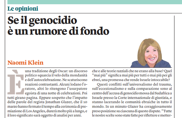 Se il genocidio
è un rumore di fondo
Naomi Klein
Le opinioni
È una tradizione degli Oscar: un discorso
politico squarcia il velo della mondanità
e dell’autocelebrazione. Ne scaturiscono
reazioni contrastanti. Alcuni lodano l’o-
ratore, altri lo ritengono l’usurpatore
egoista di una notte di celebrazioni. Poi
tutti girano pagina. Eppure sospetto che l’impatto delle parole del regista Jonathan Glazer, che il 10
marzo hanno fermato il tempo alla cerimonia di premiazione di Los Angeles, durerà molto più a lungo, e il loro significato sarà oggetto di analisi per anni.