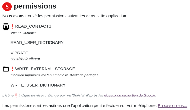 Les permissions demandées sont : 
1 voir les contacts, 
2 lire un dictionnaire de l'utilisateur-trice, 
3 contrôler le vibreur, 
4 modifier/supprimer du contenu de la mémoire de stockage partagée, 
5 écrire/modifier dans le dictionnaire de l'utilisatrice-teur. 

Les autorisations ici numérotées 1 et 4 sont considérées comme potentiellement dangereuses ou spéciales. https://reports.exodus-privacy.eu.org/fr/info/permissions/