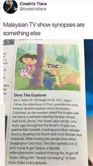 Creatrix Tiara • @creatrixtiara 
Malaysian TV show synopses are something else 

Dora The Explorer 
Follow the adventures of Dora, possibly the most famous Spanish explorer since Christopher Columbus, as she wanders about the jungles with her friend, a red boot-wearing monkey named... wait for it... Boots. This seven-year-old girl, who never ages throughout the show's 14 year run, teaches kids Spanish, counting and other valuable lessons, breaking the fourth wall more liberally than Deadpool, while hurting less people than either Deadpool or Columbus. She also spends a lot of time trying to get Swiper, a bipedal, anthropomorphic masked thieving fox, to get off Tinder, telling him "Swiper no swiping" at least three times every episode.