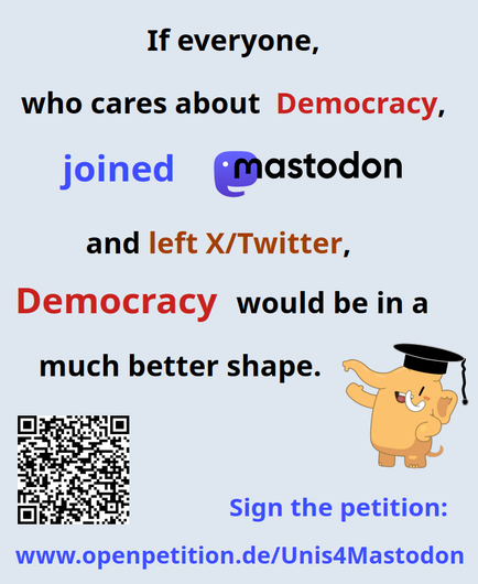 The picture displays the text
"If everyone, who cares about Democracy, joined Mastodon and left X/Twitter, Democracy would be in a much better shape. - Sign the petition www.openpetition.de/Unis4Mastodon"
Moreover, a laughing Mastodon mascott is shown, looking rather content with this message.