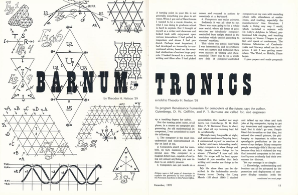 Photo of first two pages of Ted Nelson’s Barnum-Tronic article, Swathmore College Bulletin, Dec 1970 pp 12-15. The subhead reads “To program Renaissance humanism for computers of the future, says the author, Gutenbergs, D. W. Griffiths, and P. T. Barnums are called for, not engineers” 

Ted Nelson’s 1970 expression of his epiphany on his vision and role in creating hypertext and hypermedia. 

“…Suddenly it was all clear to me. There was soon going to be a whole new world, where all forms of presentation are fabulously computer controlled from scripts stored in the machines which unfold according to viewers’ reactions.

This vision cut across everything I was interested in, and its problems
were not narrow and technical; they were matters of writing and showmanship! There was to be a whole new field of computer-controlled presentation that needed not engineers, but Gutenbergs, D. W. Griffiths, P. T. Barnums! Here, in short, was what all my training had led to accidentally.”

See link in post for a .pdf copy of the full article.