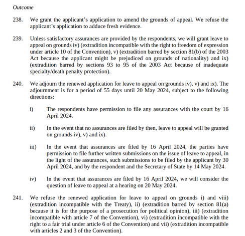 We grant the applicant’s application to amend the grounds of appeal. We refuse the applicant’s application to adduce fresh evidence.
Unless satisfactory assurances are provided... we will grant leave to appeal on grounds iv) (extradition incompatible with the right to freedom of expression...), v) (extradition barred ... because the applicant might be prejudiced on grounds of nationality) and ix)
(extradition barred ... because of inadequate specialty/death penalty protection).
We adjourn the renewed application for leave to appeal on grounds iv), v) and ix). The
adjournment is for a period of 55 days until 20 May 2024, subject to the following directions:
i) The respondents have permission to file any assurances with the court by 16 April 2024.
ii) In the event that no assurances are filed by then, leave to appeal will be granted on grounds iv), v) and ix).
iii) In the event that assurances are filed by 16 April 2024, the parties have
permission to file further written submissions on the issue of leave to appeal, in the light of the assurances, such submissions to be filed by the applicant by 30 April 2024...
iv) In the event that assurances are filed by 16 April 2024, we will consider the question of leave to appeal at a hearing on 20 May 2024.
We refuse the renewed application for leave to appeal on grounds i) and viii) (extradition incompatible with the Treaty), ii) (extradition barred ... because it is for the purpose of a prosecution for political opinion)