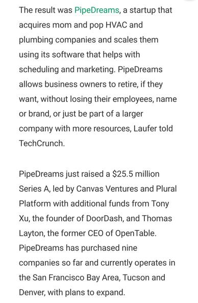 The result was PipeDreams, a startup that acquires mom and pop HVAC and plumbing companies and scales them using its software that helps with scheduling and marketing. PipeDreams allows business owners to retire, if they want, without losing their employees, name or brand, or just be part of a larger company with more resources, Laufer told TechCrunch.

PipeDreams just raised a $25.5 million Series A, led by Canvas Ventures and Plural Platform with additional funds from Tony Xu, the founder of DoorDash, and Thomas Layton, the former CEO of OpenTable. PipeDreams has purchased nine companies so far and currently operates in the San Francisco Bay Area, Tucson and Denver, with plans to expand.