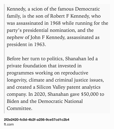 Text Shot: Kennedy, a scion of the famous Democratic family, is the son of Robert F Kennedy, who was assassinated in 1968 while running for the party’s presidential nomination, and the nephew of John F Kennedy, assassinated as president in 1963.

Before her turn to politics, Shanahan led a private foundation that invested in programmes working on reproductive longevity, climate and criminal justice issues, and created a Silicon Valley patent analytics company. In 2020, Shanahan gave $50,000 to Biden and the Democratic National Committee.