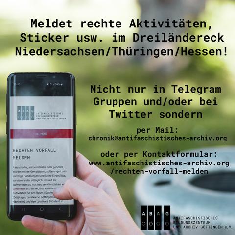 SharePic zu dem Tröt, links sieht man ein Handy, welches von einer Hand gehalten wird. Dieses zeigt auf dem Bildschirm die Kontaktfotmularseite "Rechten Vorfall melden"des ABAGs.
Als Text steht auf dem Bild:" Meldet rechte Aktivitäten, Sticker usw. im Dreiländereck Niedersachsen/Thüringen/Hessen! Nicht nur in Telegram Gruppen und/oder bei Twitter sondern per Mail: chronik@antifaschistisches-archiv.org oder per Kontaktformular: www.antifaschistisches-archiv.org/rechten-vorfall-melden 

Unten rechts ist noch das Logo vom ABAG zu sehen