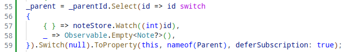 C#-Source Snippet, lines 55 to 59.

_parent = _parentId.Select(id => id switch
{
	{ } => noteStore.Watch((int)id),
	_ => Observable.Empty<Note?>(),
}).Switch(null).ToProperty(this, nameof(Parent), deferSubscription: true);