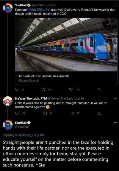 @ScotRail@x.com
Seen our #PrideOfScotRail train yet? Don't worry if not, it'll be wearing this design until it needs repainted in 2029!
[EMU train painted in various pride flags]

@Haway_The_Lads@x.com
I take it you'll also be painting one in "straight" colours? Or will we be discriminated against? 🤔

@ScotRail@x.com
Straight people aren't punched in the face for holding hands with their life partner, nor are the executed in other countries simply for being straight. Please educate yourself on the matter before commenting such nonsense.