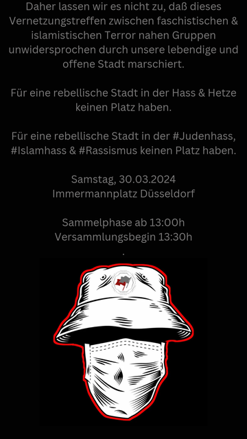 Daher lassen wir es nicht zu, daß dieses Vernetzungstreffen zwischen faschistischen & islamistischen Terror nahen Gruppen unwidersprochen durch unsere lebendige und offene Stadt marschiert.

Für eine rebellische Stadt in der Hass & Hetze keinen Platz haben.

Für eine rebellische Stadt in der #Judenhass, #Islamhass & #Rassismus keinen Platz haben.

﻿Samstag, 30.03.2024
﻿Immermannplatz Düsseldorf 

﻿Sammelphase ab 13:00h
﻿Versammlungsbegin 13:30h