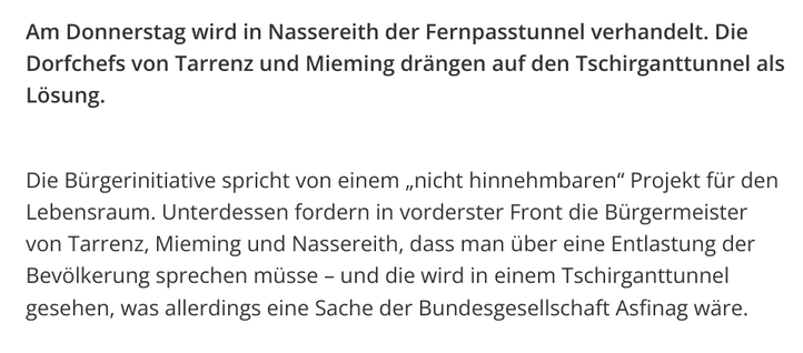 Screenshot eines Teils eines Artikels der Tiroler Tageszeitung.

"Am Donnerstag wird in Nassereith der Fernpasstunnel verhandelt. Die Dorfchefs von Tarrenz und Mieming drängen auf den Tschirganttunnel als Lösung.

Die Bürgerinitiative spricht von einem „nicht hinnehmbaren“ Projekt für den Lebensraum. Unterdessen fordern in vorderster Front die Bürgermeister von Tarrenz, Mieming und Nassereith, dass man über eine Entlastung der Bevölkerung sprechen müsse – und die wird in einem Tschirganttunnel gesehen, was allerdings eine Sache der Bundesgesellschaft Asfinag wäre."