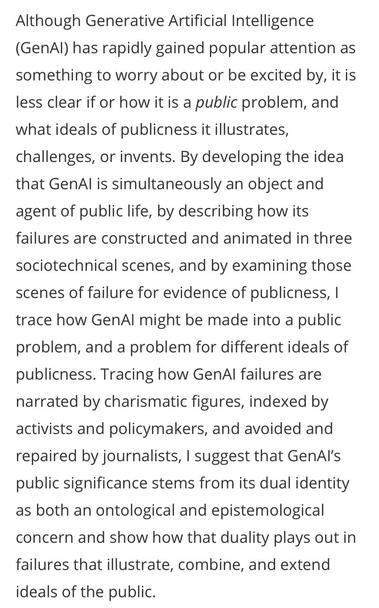 Abstract of article linked to in post: “Although Generative Artificial Intelligence (GenAl) has rapidly gained popular attention as something to worry about or be excited by, it is less clear if or how it is a public problem, and what ideals of publicness it illustrates, challenges, or invents. By developing the idea that GenAl is simultaneously an object and agent of public life, by describing how its failures are constructed and animated in three sociotechnical scenes, and by examining those scenes of failure for evidence of publicness, 1 trace how GenAl might be made into a public problem, and a problem for different ideals of publicness. Tracing how GenAl failures are narrated by charismatic figures, indexed by activists and policymakers, and avoided and repaired by journalists, I suggest that GenAl's public significance stems from its dual identity as both an ontological and epistemological concern and show how that duality plays out in failures that illustrate, combine, and extend ideals of the public.”