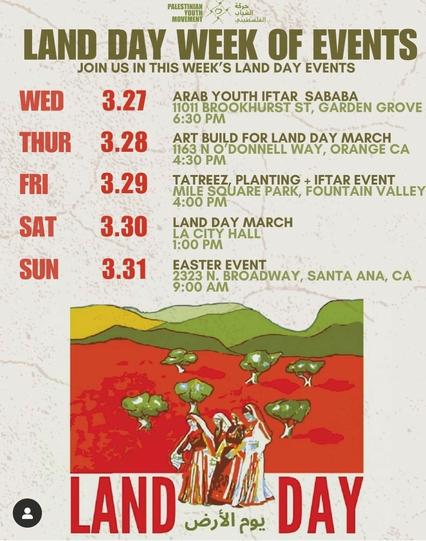 Flyer. Text:

Land Day Week of Events
Join us in this week's Land Day events

Wed 3.27 Arab youth Iftar Sababa
11011 Brookhurst St, Garden Grove 
6:30 PM

Thur 3.28 Art Build for Land Day march
1163 N O'Donnel Way, Orange CA
4:30 PM

Fri 3.29 Tatreez, Planting + Iftar event
Mile Square Park, Fountain Valley
4:00 PM

Sat 3.30 Land Day March
LA City Hall
1:00 PM

Sun 3.31 Easter Event
2323 N. Broadway, Santa Ana, CA
9:00 AM