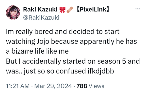 Tweet:
Raki Kazuki【PixelLink】
@RakiKazuki 
Im really bored and decided to start watching Jojo because apparently he has a bizarre life like me But I accidentally started on season 5 and was.. just so so confused ifkdjdbb 
11:21 AM · Mar 29, 2024 · 788 Views