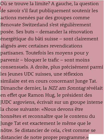 Où se trouve la limite? A gauche, la question de savoir s’il faut publiquement soutenir les actions menées par des groupes comme Renovate Switzerland s’est régulièrement posée. Ses buts – demander la rénovation énergétique du bâti suisse – sont clairement alignés avec certaines revendications partisanes. Toutefois les moyens pour y parvenir – bloquer le trafic – sont moins consensuels. A droite, plus précisément parmi les Jeunes UDC suisses, une réflexion similaire est en cours concernant Junge Tat. Dimanche dernier, la NZZ am Sonntag révélait en effet que Ramon Hug, le président des JUDC argoviens, écrivait sur un groupe interne la chose suivante: «Nous devons être honnêtes et reconnaître que le contenu du Junge Tat est exactement le même que le nôtre. Se distancier de cela, c’est comme se distancier de notre propre programme.»