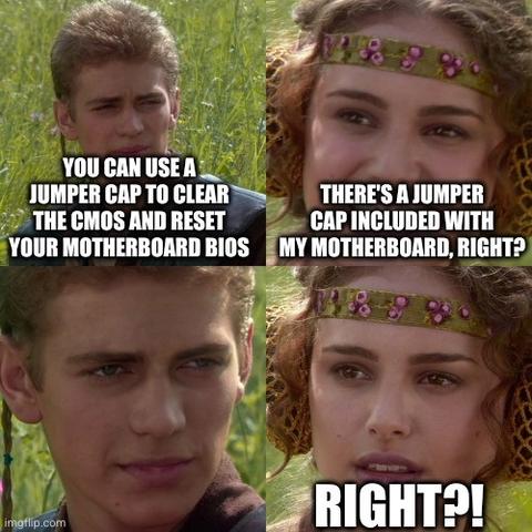 A 4 panel Star Wars meme of Anakin and Padmé in a 2 by 2 grid.
Anakin: You can use a jumper cap to clear the CMOS and reset your motherboard BIOS.
Padmé: There's a jumper cap included with my motherboard, right?
Anakin stares at Padmé.
Padmé: Right?!
