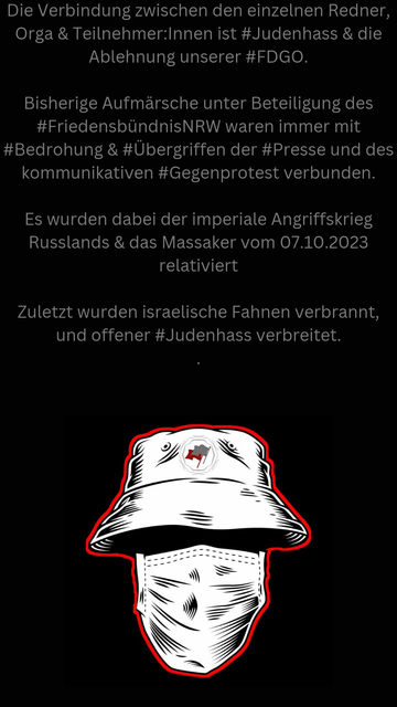 Die Verbindung zwischen den einzelnen Redner, Orga & Teilnehmer:Innen ist #Judenhass & die Ablehnung unserer #FDGO. 

Bisherige Aufmärsche unter Beteiligung des #FriedensbündnisNRW waren immer mit #Bedrohung & #Übergriffen der #Presse und des kommunikativen #Gegenprotest verbunden. 

﻿Es wurden dabei der imperiale Angriffskrieg Russlands & das Massaker vom 07.10.2023  relativiert

﻿Zuletzt wurden israelische Fahnen verbrannt, und offener #Judenhass verbreitet.