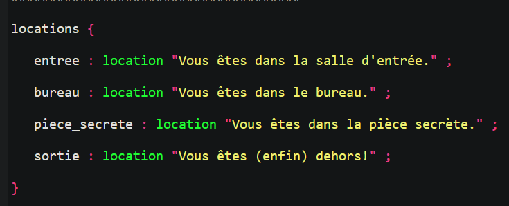 Extrait de code Adventuron
locations { 
    entree : location "Vous êtes dans la salle d'entrée." ; 
    bureau : location "Vous êtes dans le bureau." ; 
    piece_secrete : location "Vous êtes dans la pièce secrète." ; 
    sortie : location "Vous êtes (enfin) dehors!" ;
}