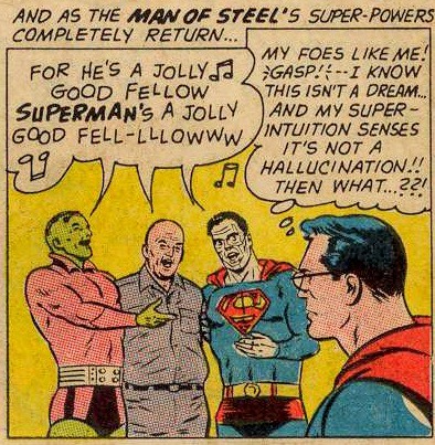 Comic book panel. Superman in costume wearing his Clark Kent glasses is watching as three of his villains serenade him with song.

Caption: “….and as the MAN OF STEEL’S super-powers completely return…”

Brainiac, Lex Luthor, and Bizarro sing in unison, “FOR HE’S A JOLLY GOOD FELLOW, SUPERMAN’S A JOLLY GOOD FELL-LLLOWWW”

Superman thinks, “My foes like me! GASP! I know this isn’t a dream…and my super-intuition senses it’s not a hallucination!! THEN WHAT…??!”