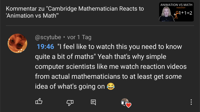 Screenshot of my hearted comment below the video "Cambridge Mathematician Reacts to 'Animation vs Math'". My comment is:

19:46 "I feel like to watch this you need to know quite a bit of maths" Yeah that's why simple computer scientists like me watch reaction videos from actual mathematicians to at least get _some_ idea of what's going on 😂