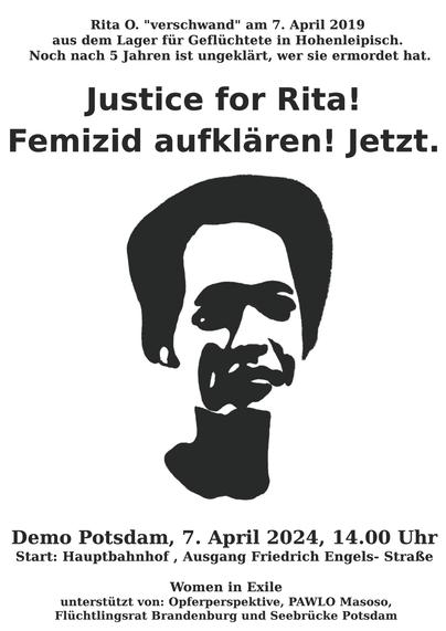 Stilisiertes Bild von Rita O.

Text:
Rita O. "verschwand" am 7. April 2019 aus dem Lager für Geflüchtete in Hohenleipisch.
Noch nach 5 Jahren ist unaufgeklärt, wer sie ermordet hat.

Justice for Rita!
Femizid aufklären! Jetzt.

Demo Potsdam, 7. April 2024, 14.00 Uhr
Start: Hauptbahnhof, Ausgang Friedrich Engels Straße

Women in Exile
unterstützt von: Opferperspektive, PAWLO Masoso, Flüchtlingsrat Brandenburg und Seebrücke Potsdam