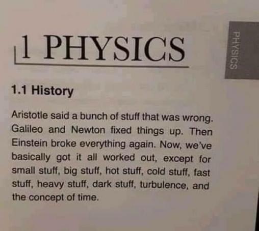 A page in a textbook. 
1 PHYSICS 
1.1 History 
Aristotle said a bunch of stuff that was wrong. Galileo and Newton fixed things up. Then Einstein broke everything again. Now, we've basically got it all worked out, except for small stuff, big stuff, hot stuff, cold stuff, fast stuff, heavy stuff, dark stuff, turbulence, and the concept of time.