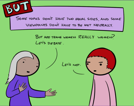 … but some topics don’t have two equal sides, and some viewpoints don’t have to be met neutrally.

Woman 4: But are trans women really women? Let’s debate.

Man 5: Let’s not.