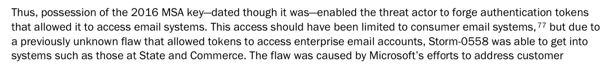 Thus, possession of the 2016 MSA key-dated though it was-enabled the threat actor to forge authentication tokens that allowed it to access email systems. This access should have been limited to consumer email systems, " but due to a previously unknown flaw that allowed tokens to access enterprise email accounts, Storm-0558 was able to get into systems such as those at State and Commerce.
