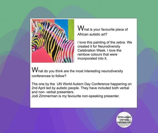 What is your favourite piece of African autistic art?

I love this painting of the zebra. We created it for Neurodiversity Celebration Week. I love the rainbow colours that were incorporated into it. 

What do you think are the most interesting neurodiversity conferences to follow? 

The one by the  UN World Autism Day Conference happening on 2nd April led by autistic people. They have included both verbal and non- verbal presenters. 
Jodi Zimmerman is my favourite non-speaking presenter.