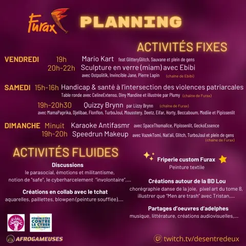 Furax

PLANNING

ACTIVITÉS FIXES

VENDREDI

19h

Mario Kart feat GlitteryGlitch, Sauvane et plein de gens

20h-22h

Sculpture en verre (miam) avec Ebibi avec Ostpolitik, Invincible Jane, Pierre Lapin (chaine de Ebibi)

SAMEDI 15h-16h

Handicap & santé à l'intersection des violences patriarcales

Table ronde avec CelineExtenso, Diny Mandine et illustrée par Plumy (chaîne de Furax)

19h-20h30 Quizzy Brynn par Lizzy Brynn (chaine de Furax)

avec MamaPaprika, Djelibae, Flonflon, TurboJoul, Mousstery, Deetz, Eifar, Horty, Beccaboum, Modiie et Pipissenlit

DIMANCHE Minuit

Karaoke Antifasmr avec Space Thomalice, Pipissenlit, GeckoEssence

19h-20h

Speedrun Makeup avec Vazek Tomi, Nat'ali, Glitch, TurboJoul et plein de gens (chaine de Furax)

ACTIVITÉS FLUIDES

Discussions

le parasocial, émotions et militantisme, notion de "safe", le cyberharcelement "involontaire"....

Friperie custom Furax

Peinture textile

Créations autour de la BD Lou

Créations en collab avec le tchat

aquarelles, paillettes, blowpen (peinture soufflée)....

FÉMINISTES CONTRE LE CYBER HARCELEMENT

chorégraphie danse de la joie, pixel art du tome 8, illustrer que "Men are trash" avec Tristan....

Partages d'oeuvres d'adelphes

musique, littérature, créations audiovisuelles....

twitch.tv/desentredeux

AFROGAMEUSES