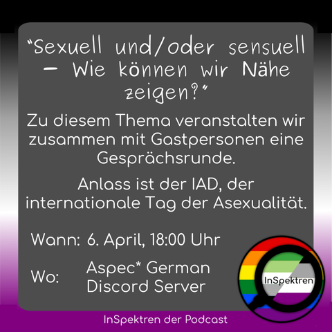 Das Bild zeigt ein graues Textfeld und im Hintergrund ist die asexuelle Flagge. unten rechts in der Ecke ist das  InSpektren Logo zu sehen. Auf dem Textfeld steht: 
“Sexuell und/oder sensuell - Wie können wir Nähe zeigen?”
Zu diesem Thema veranstalten wir zusammen mit Gastpersonen eine Gesprächsrunde.
Anlass ist der IAD, der internationale Tag der Asexualität.
Wann: 6. April, 18:00 Uhr
Wo: Aspec* German Discord Server